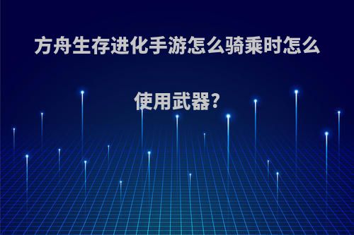 方舟生存进化手游怎么骑乘时怎么使用武器?