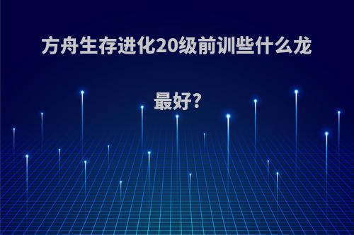 方舟生存进化20级前训些什么龙最好?