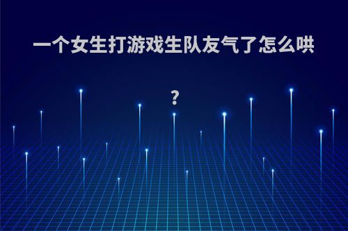 一个女生打游戏生队友气了怎么哄?