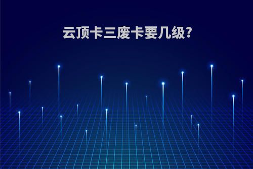 云顶卡三废卡要几级?