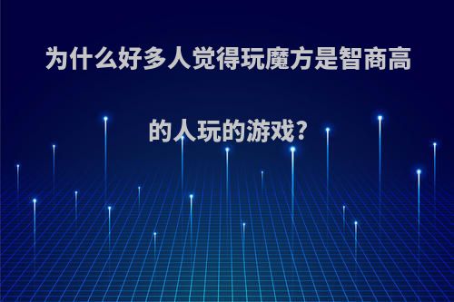 为什么好多人觉得玩魔方是智商高的人玩的游戏?