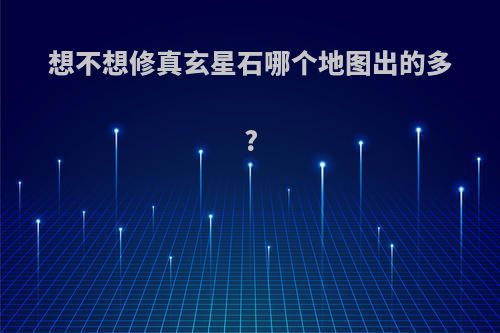 想不想修真玄星石哪个地图出的多?
