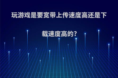 玩游戏是要宽带上传速度高还是下载速度高的?